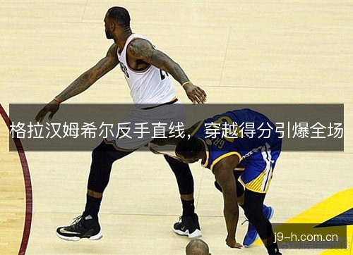 格拉汉姆希尔反手直线，穿越得分引爆全场
